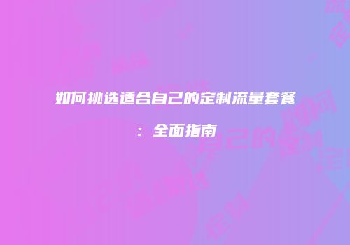 如何挑选适合自己的定制流量套餐：全面指南