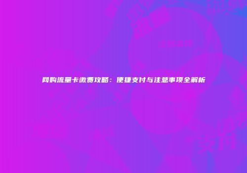 网购流量卡缴费攻略:便捷支付与注意事项全解析