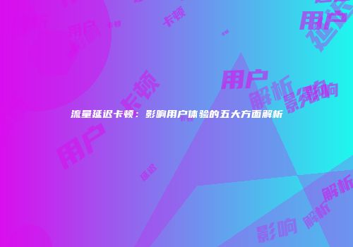流量延迟卡顿:影响用户体验的五大方面解析