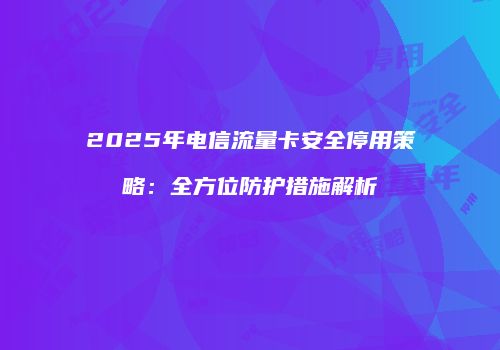 2025年电信流量卡安全停用策略:全方位防护措施解析