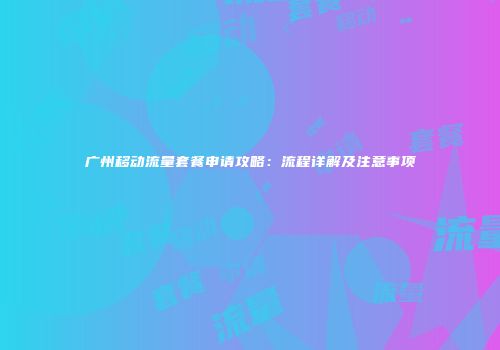 广州移动流量套餐申请攻略:流程详解及注意事项