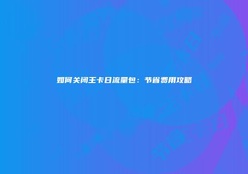 如何关闭王卡日流量包：节省费用攻略