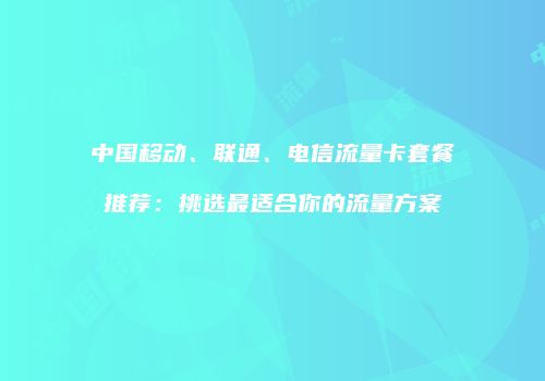 中国移动、联通、电信流量卡套餐推荐：挑选最适合你的流量方案