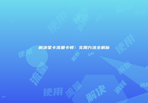 解决星卡流量卡顿：实用方法全解析