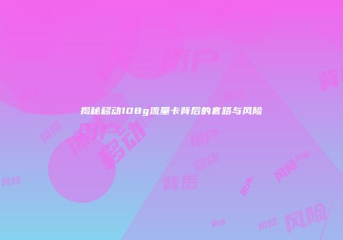 揭秘移动108g流量卡背后的套路与风险
