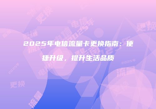 2025年电信流量卡更换指南：便捷升级，提升生活品质
