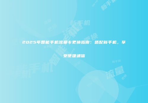 2025年智能手机流量卡更换指南：适配新手机，享受便捷通信