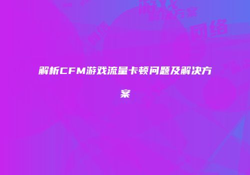 解析CFM游戏流量卡顿问题及解决方案