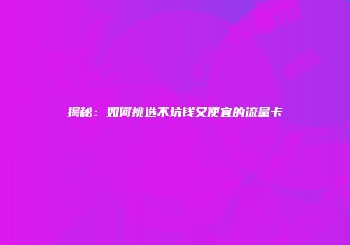 揭秘：如何挑选不坑钱又便宜的流量卡