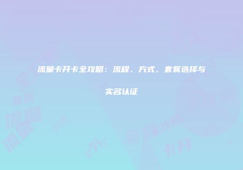 流量卡开卡全攻略：流程、方式、套餐选择与实名认证