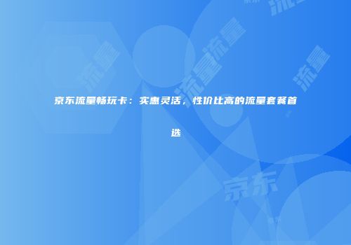 京东流量畅玩卡:实惠灵活,性价比高的流量套餐首选