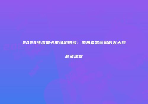 2025年流量卡市场陷阱多：消费者需警惕的五大问题及建议