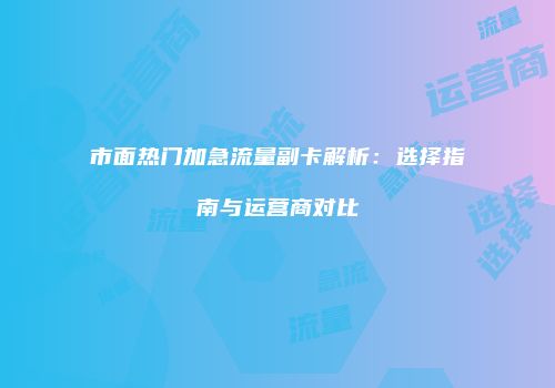 市面热门加急流量副卡解析：选择指南与运营商对比