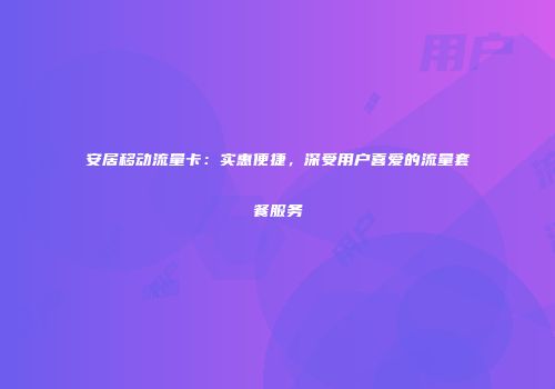 安居移动流量卡:实惠便捷,深受用户喜爱的流量套餐服务
