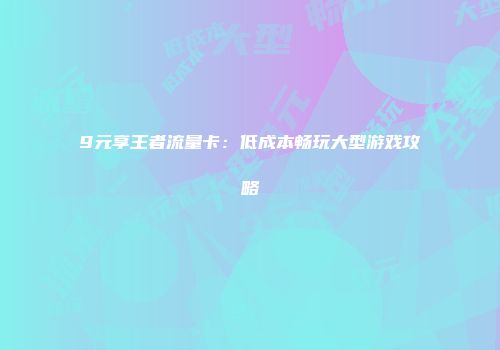 9元享王者流量卡：低成本畅玩大型游戏攻略