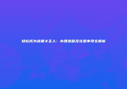 轻松成为流量卡主人：办理流程及注意事项全解析