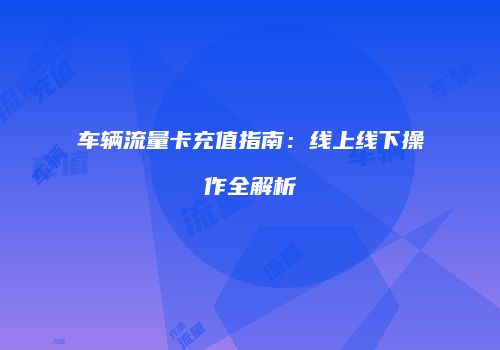 车辆流量卡充值指南：线上线下操作全解析