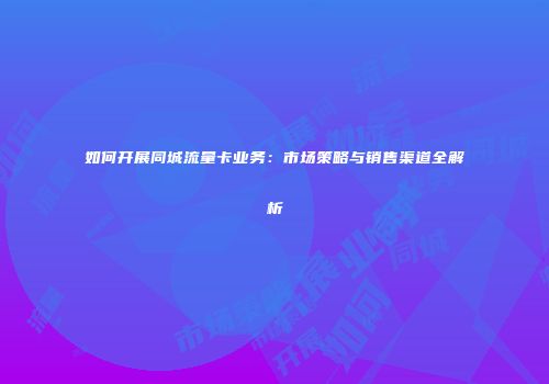 如何开展同城流量卡业务：市场策略与销售渠道全解析