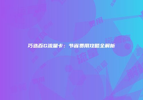 巧选百G流量卡：节省费用攻略全解析