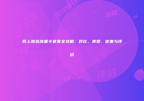 网上挑选流量卡套餐全攻略:对比、类型、优惠与评价