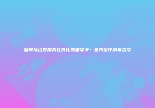 如何挑选好用高性价比流量号卡：全方位评测与指南