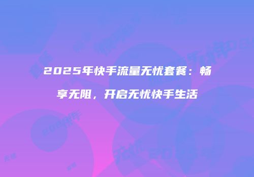 2025年快手流量无忧套餐：畅享无阻，开启无忧快手生活