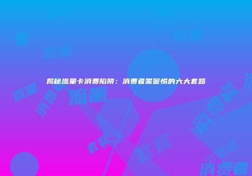 揭秘流量卡消费陷阱：消费者需警惕的六大套路