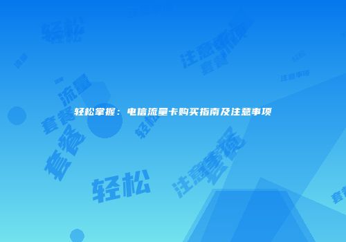 轻松掌握:电信流量卡购买指南及注意事项