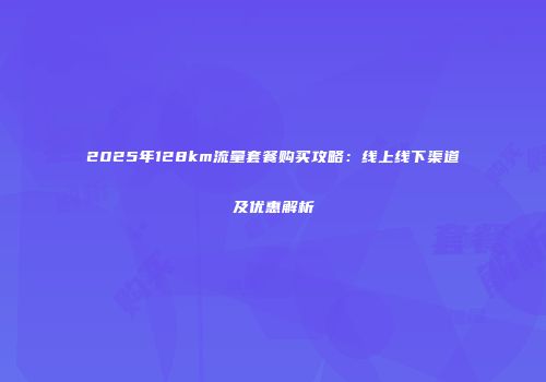 2025年128km流量套餐购买攻略:线上线下渠道及优惠解析