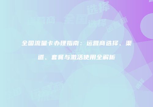 全国流量卡办理指南：运营商选择、渠道、套餐与激活使用全解析