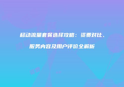 移动流量套餐选择攻略:资费对比、服务内容及用户评价全解析