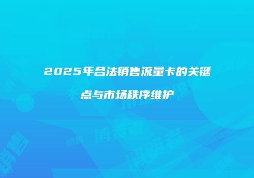 2025年合法销售流量卡的关键点与市场秩序维护