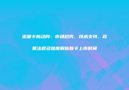 流量卡新动向：市场趋势、技术支持、政策法规多维度解析新卡上市时间