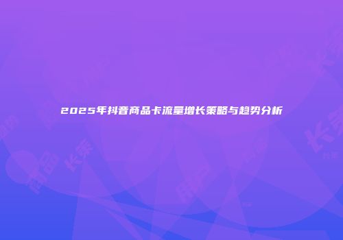 2025年抖音商品卡流量增长策略与趋势分析