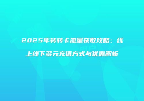 2025年转转卡流量获取攻略：线上线下多元充值方式与优惠解析