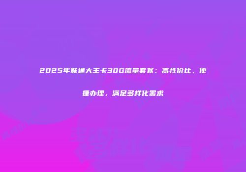 2025年联通大王卡30G流量套餐：高性价比、便捷办理，满足多样化需求