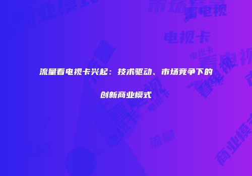 流量看电视卡兴起：技术驱动、市场竞争下的创新商业模式