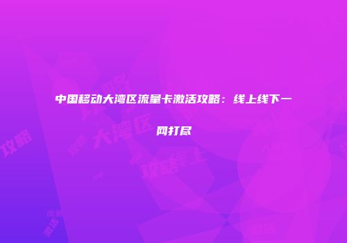 中国移动大湾区流量卡激活攻略:线上线下一网打尽