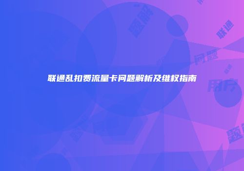 联通乱扣费流量卡问题解析及维权指南