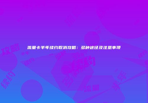 流量卡半年续约取消攻略：多种途径及注意事项