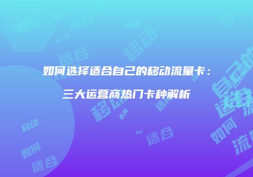如何选择适合自己的移动流量卡:三大运营商热门卡种解析