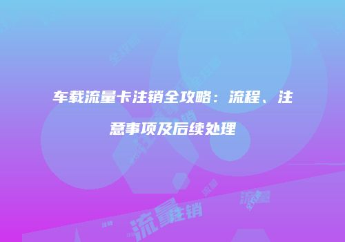 车载流量卡注销全攻略:流程、注意事项及后续处理