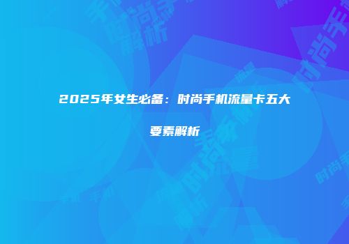 2025年女生必备：时尚手机流量卡五大要素解析