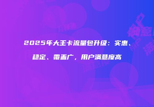2025年大王卡流量包升级：实惠、稳定、覆盖广，用户满意度高