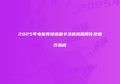2025年电信异地流量卡注销流程简化及操作指南