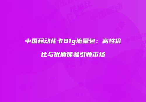 中国移动花卡81g流量包：高性价比与优质体验引领市场