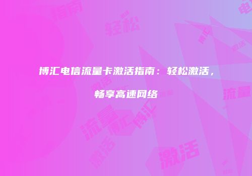 博汇电信流量卡激活指南：轻松激活，畅享高速网络