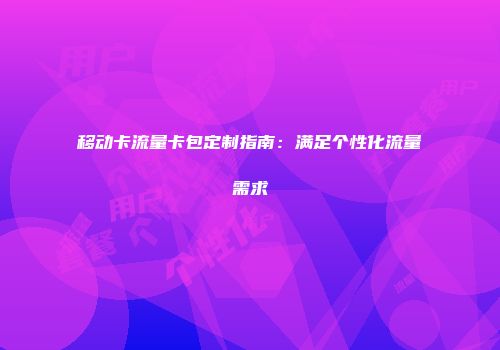 移动卡流量卡包定制指南：满足个性化流量需求