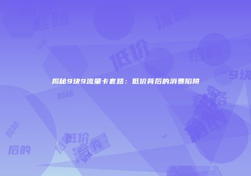 揭秘9块9流量卡套路:低价背后的消费陷阱