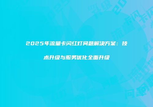 2025年流量卡闪红灯问题解决方案：技术升级与服务优化全面升级